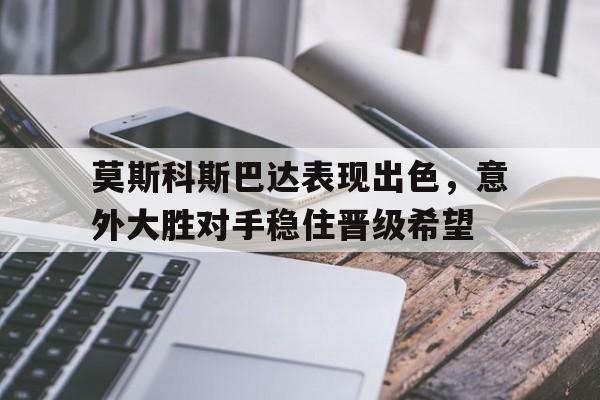关于莫斯科斯巴达表现出色，意外大胜对手稳住晋级希望的信息