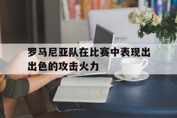 罗马尼亚队在比赛中表现出出色的攻击火力的简单介绍