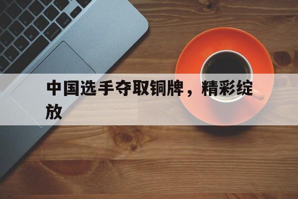 中国选手夺取铜牌，精彩绽放的简单介绍
