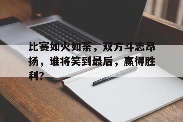 关于比赛如火如荼，双方斗志昂扬，谁将笑到最后，赢得胜利？的信息
