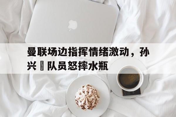 曼联场边指挥情绪激动，孙兴慜队员怒摔水瓶孙兴 足球