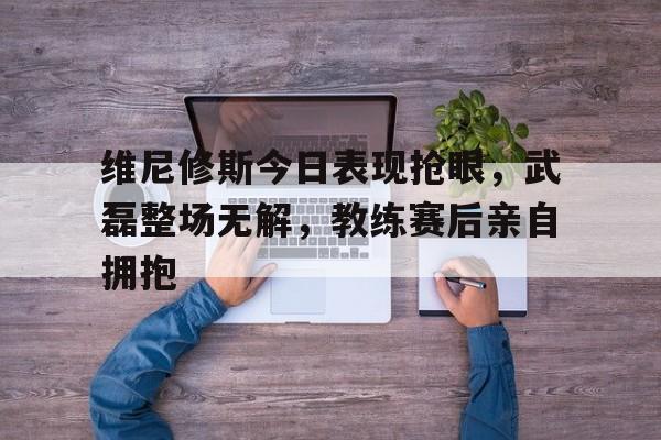 维尼修斯今日表现抢眼，武磊整场无解，教练赛后亲自拥抱